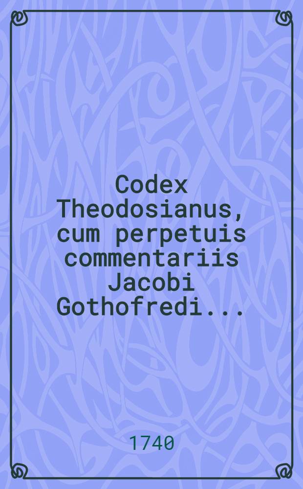Codex Theodosianus, cum perpetuis commentariis Jacobi Gothofredi ... : Praemittuntur Chronologia accuratior, chronicon historicum & prolegomena subjiciuntur, Notitia dignitatum, Prosopographia, Topographia, Index rerum & Glossarum nomicum : Opus posthumum ... recognitum & ordinatum ad usum Codicis Justinianei
