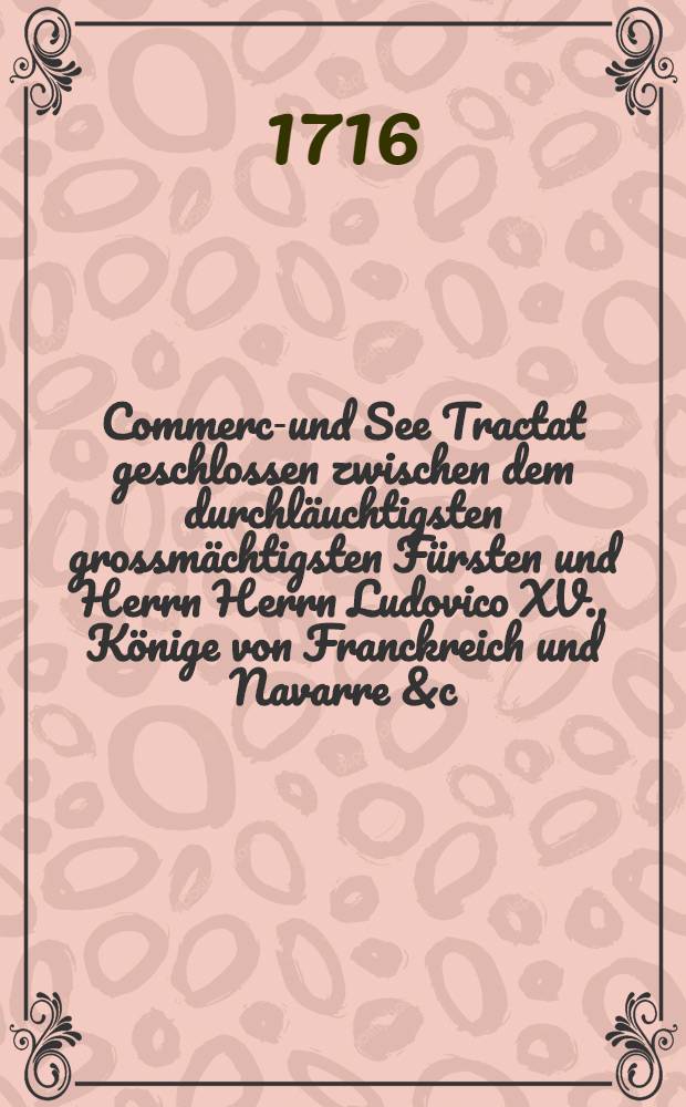 Commerce- und See Tractat geschlossen zwischen dem durchl&auml;uchtigsten grossm&auml;chtigsten F&uuml;rsten und Herrn Herrn Ludovico XV., K&ouml;nige von Franckreich und Navarre &c. &c. und den erb. Hansee-St&auml;dten im Jahr 1716. Allermassen derselbe Originaliter in der frantz&ouml;sischen Sprache Lautet und daraus in die teutsche &uuml;berges ist