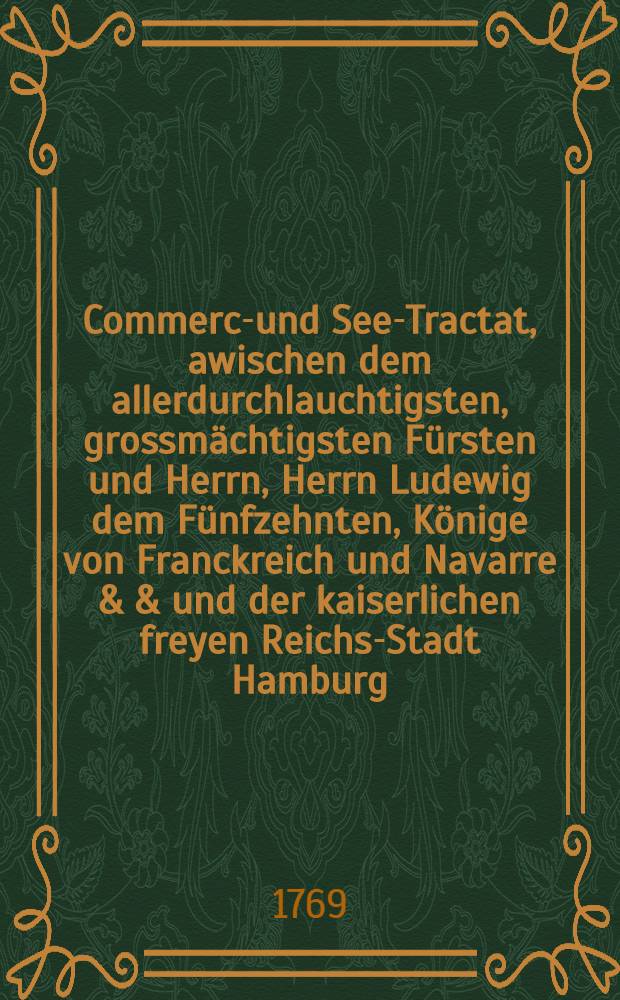 Commerce- und See-Tractat, awischen dem allerdurchlauchtigsten, grossmächtigsten Fürsten und Herrn, Herrn Ludewig dem Fünfzehnten, Könige von Franckreich und Navarre & & und der kaiserlichen freyen Reichs-Stadt Hamburg : Geschlossen im Jahre 1769. : Aus dem französischen Original ins Deutsche übers