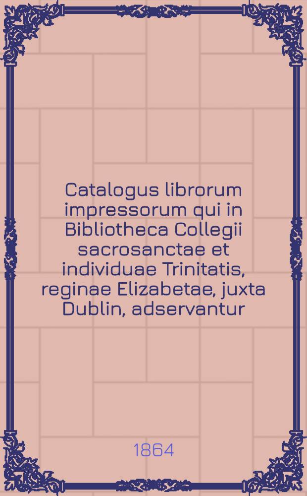 Catalogus librorum impressorum qui in Bibliotheca Collegii sacrosanctae et individuae Trinitatis, reginae Elizabetae, juxta Dublin, adservantur