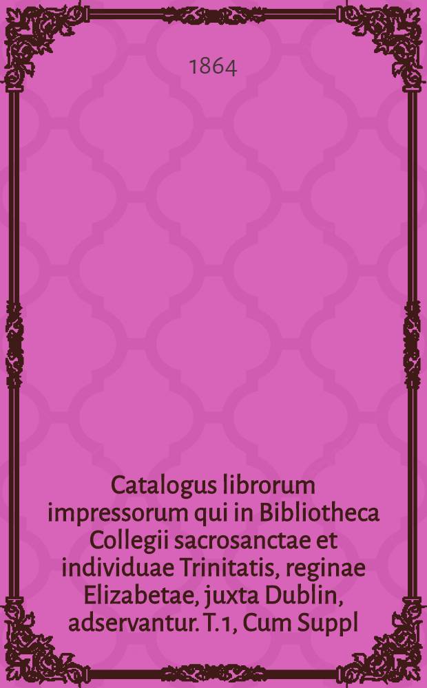 Catalogus librorum impressorum qui in Bibliotheca Collegii sacrosanctae et individuae Trinitatis, reginae Elizabetae, juxta Dublin, adservantur. T. 1, Cum Suppl. : Continens litteras A et B