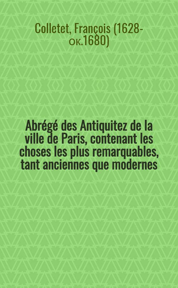 Abr&eacute;g&eacute; des Antiquitez de la ville de Paris, contenant les choses les plus remarquables, tant anciennes que modernes : Tr&egrave;s-utile &agrave; tous estrangers & particuli&egrave;rement aux bourgeois de Paris