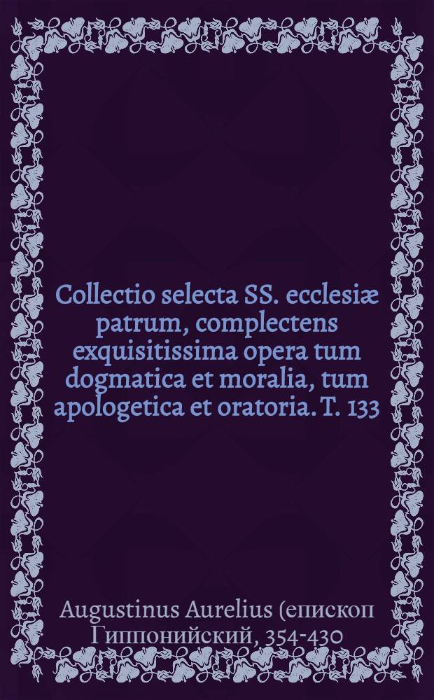 Collectio selecta SS. ecclesi&aelig; patrum, complectens exquisitissima opera tum dogmatica et moralia, tum apologetica et oratoria. T. 133 : S. Ausgustinus