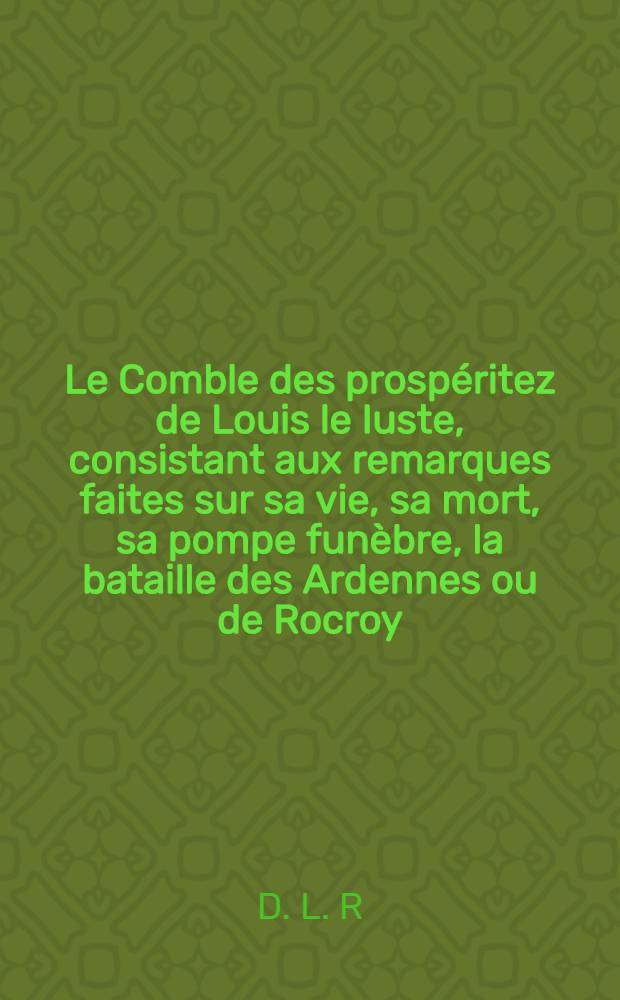 Le Comble des prospéritez de Louis le Iuste, consistant aux remarques faites sur sa vie, sa mort, sa pompe funèbre, la bataille des Ardennes ou de Rocroy, la marche de Madame par les Pays-Bas au partir de Bruxelles, sa réception en France & son heureuse arrivée à Paris : Pour consolation à la France, sur la mort de ce prince, tousiours auguste & victorieux