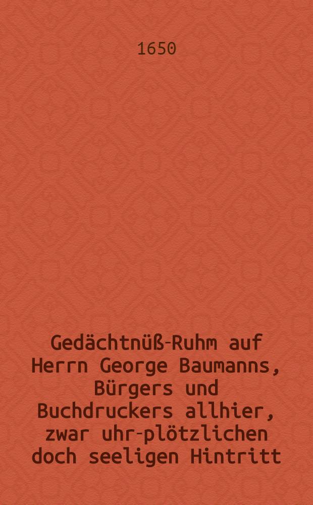 Gedächtnüß-Ruhm auf Herrn George Baumanns, Bürgers und Buchdruckers allhier, zwar uhr-plötzlichen doch seeligen Hintritt
