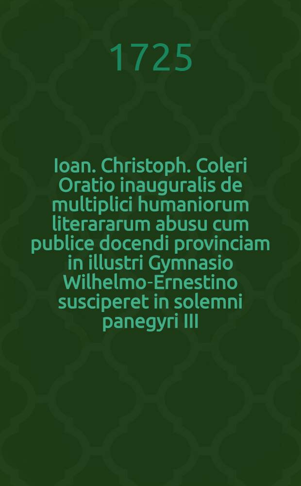 Ioan. Christoph. Coleri Oratio inauguralis de multiplici humaniorum literararum abusu cum publice docendi provinciam in illustri Gymnasio Wilhelmo-Ernestino susciperet in solemni panegyri III. Idus Mart. A. ↀⅮⅭⅭⅩⅩⅠⅠⅠⅠ. dicta iamque in lucem edita