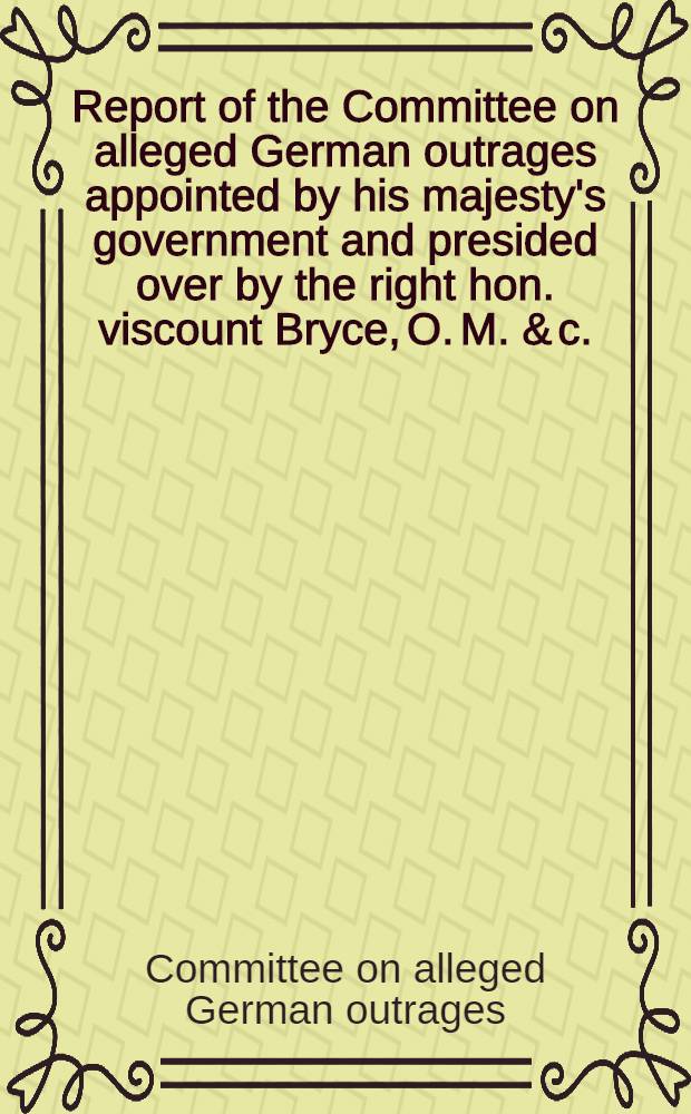 Report of the Committee on alleged German outrages appointed by his majesty's government and presided over by the right hon. viscount Bryce, O. M. & c., &., formerly Britisch ambassador at Washington