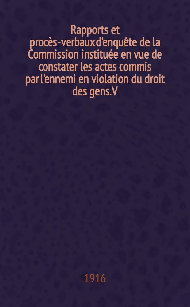 Rapports et proc&egrave;s-verbaux d'enqu&ecirc;te de la Commission institu&eacute;e en vue de constater les actes commis par l'ennemi en violation du droit des gens. V : (D&eacute;cret du 23 septembre 1914)