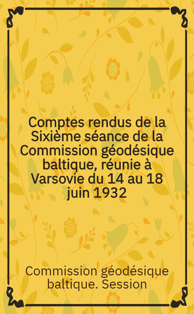 Comptes rendus de la Sixième séance de la Commission géodésique baltique, réunie à Varsovie du 14 au 18 juin 1932 = Verhandlungen der in Warschau vom 14. bis 18. Juni 1932 abgehaltenen Sechsten Tagung der Baltischen geodätischen Kommission