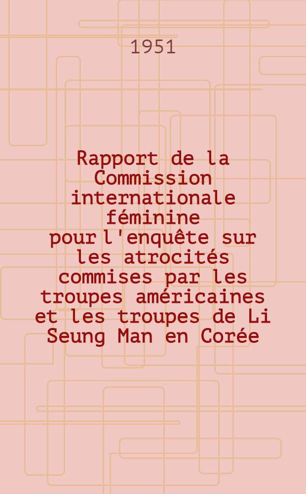 Rapport de la Commission internationale f&eacute;minine pour l'enqu&ecirc;te sur les atrocit&eacute;s commises par les troupes am&eacute;ricaines et les troupes de Li Seung Man en Cor&eacute;e
