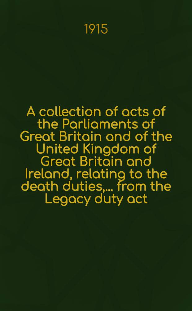 A collection of acts of the Parliaments of Great Britain and of the United Kingdom of Great Britain and Ireland, relating to the death duties, ... from the Legacy duty act, 1796 ... to the Government of Ireland act, 1914 ...