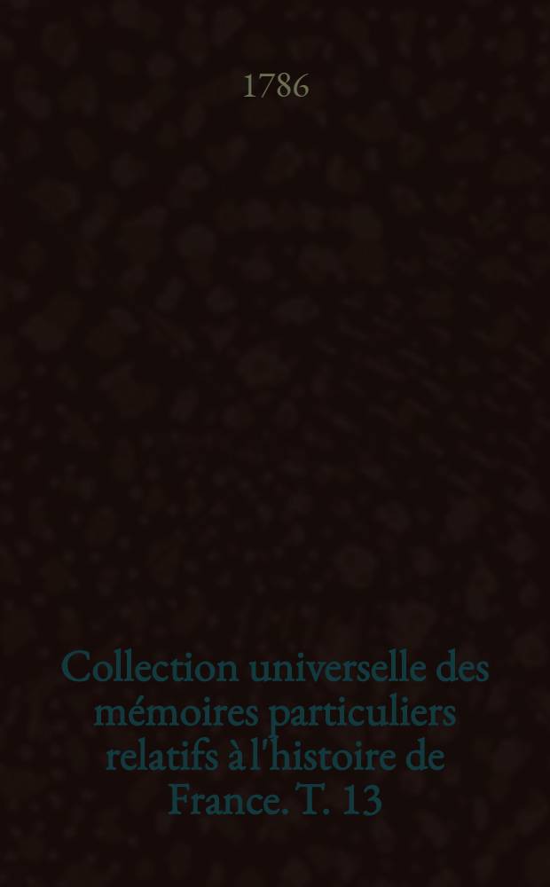 Collection universelle des m&eacute;moires particuliers relatifs &agrave; l'histoire de France. T. 13 : [Contenant les m&eacute;moires de Jean de Troye. XV-e si&eacute;cle]