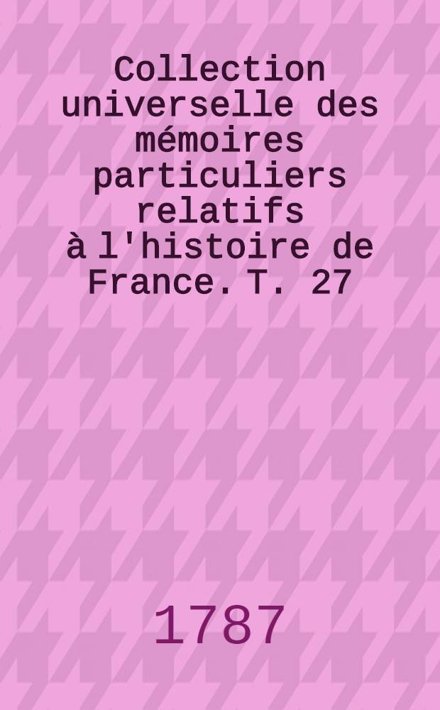 Collection universelle des m&eacute;moires particuliers relatifs &agrave; l'histoire de France. T. 27 : [Contenant la suite des m&eacute;moires de messire Gaspard de Saulx, seigneur de Tavannes, mar&eacute;chal de France, amiral des mers du Levant ...; commen&ccedil;ant en 1522, & finissant en 1573. XVI-e si&egrave;cle]