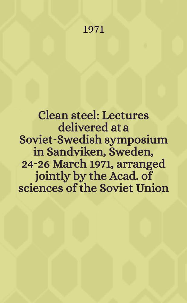 Clean steel : Lectures delivered at a Soviet-Swedish symposium in Sandviken, Sweden, 24-26 March 1971, arranged jointly by the Acad. of sciences of the Soviet Union, the r. Swedish acad. of sciences and the r. Swedish acad. of engineering sciences