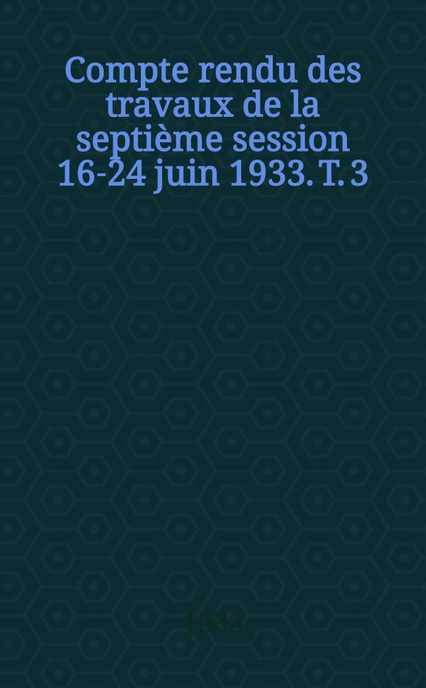 ... Compte rendu des travaux de la septi&egrave;me session 16-24 juin 1933. T. 3 : (3-e section)
