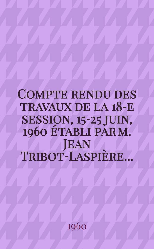 Compte rendu des travaux de la 18-e session, 15-25 juin, 1960 établi par m. Jean Tribot-Laspière ...
