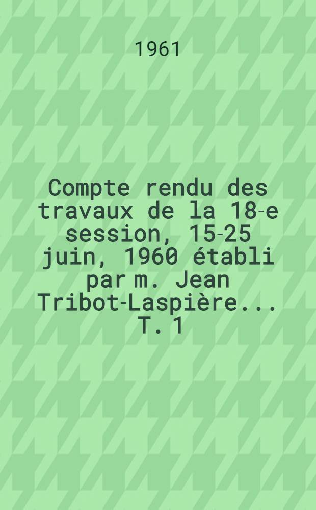 Compte rendu des travaux de la 18-e session, 15-25 juin, 1960 établi par m. Jean Tribot-Laspière ... T. 1 : Notice sur la Session