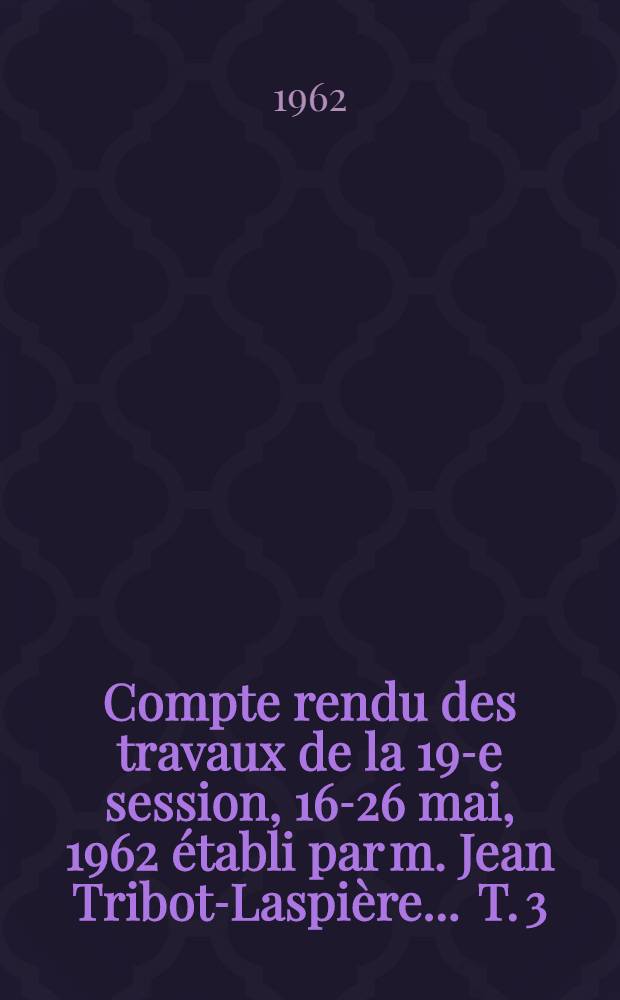 Compte rendu des travaux de la 19-e session, 16-26 mai, 1962 établi par m. Jean Tribot-Laspière ... T. 3 : 3-e et 4-e sessions