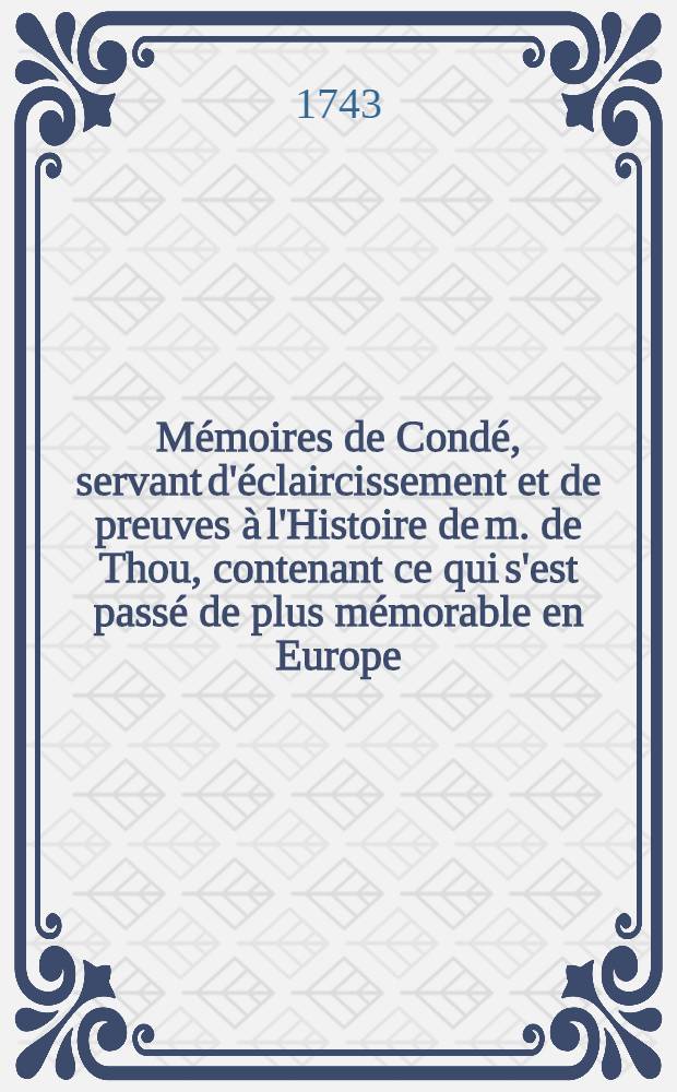 M&eacute;moires de Cond&eacute;, servant d'&eacute;claircissement et de preuves &agrave; l'Histoire de m. de Thou, contenant ce qui s'est pass&eacute; de plus m&eacute;morable en Europe : Ouvrage enrichi d'un grand nombre de pi&egrave;ces curieuses, qui n'ont jamais paru, & de notes historiques, ... augment&eacute; d'un supplement qui contient la L&eacute;gende du cardinal de Lorraine; celle de dom Claude de Guise, et l'Apologie et proc&egrave;s de Jean Chastel, et autres, avec des notes historiques, critiques, et politiques : T. 1-5