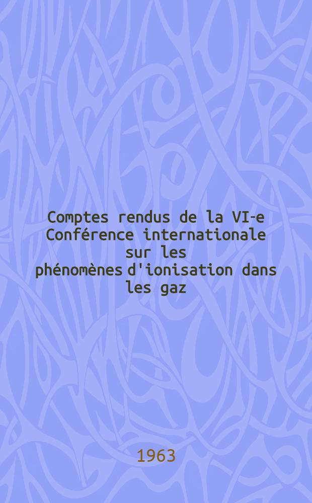 Comptes rendus de la VI-e Conférence internationale sur les phénomènes d'ionisation dans les gaz : Paris, 8-13 juill. 1963 : Sous le haut patronage de m. le Ministre d'état chargé de la recherche scientifique et des questions atomiques et spatiales