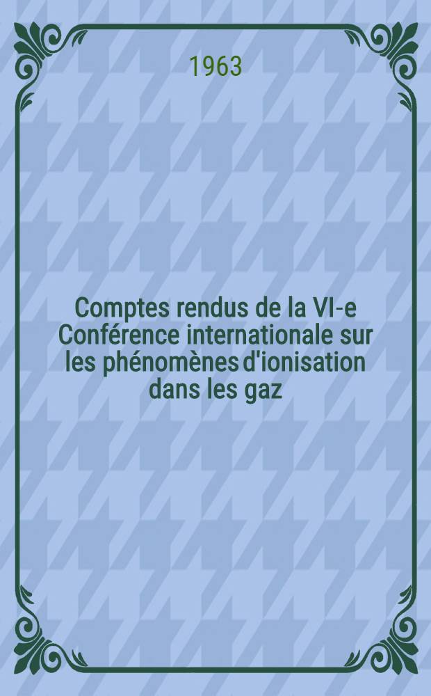 Comptes rendus de la VI-e Conférence internationale sur les phénomènes d'ionisation dans les gaz : Paris, 8-13 juill. 1963 Sous le haut patronage de m. le Ministre d'état chargé de la recherche scientifique et des questions atomiques et spatiales. Vol. 1