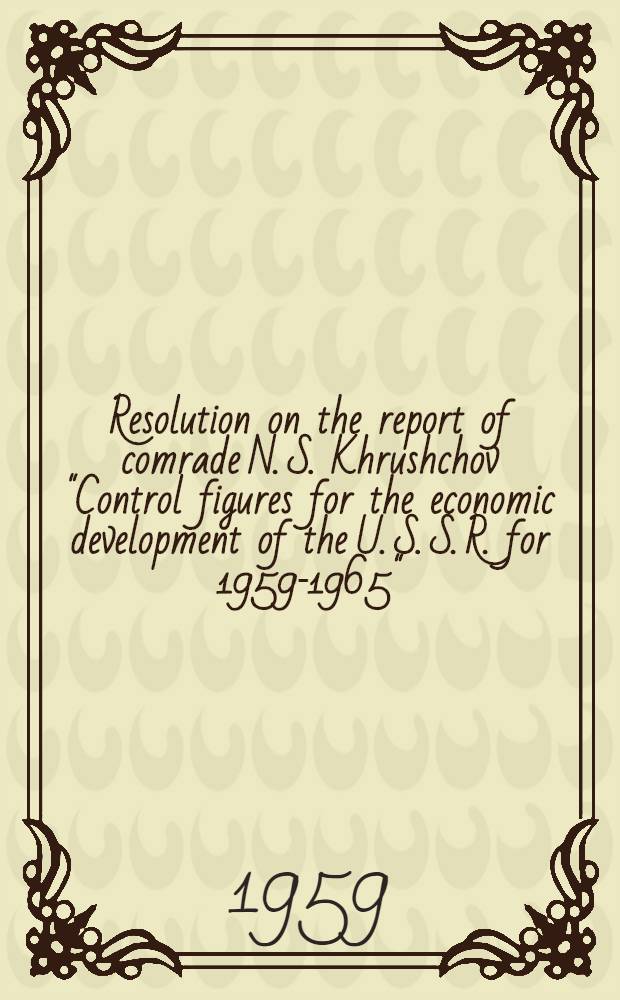 Resolution on the report of comrade N. S. Khrushchov "Control figures for the economic development of the U. S. S. R. for 1959-1965"; Control figures for the economic development of the U. S. S. R. for 1959-1965