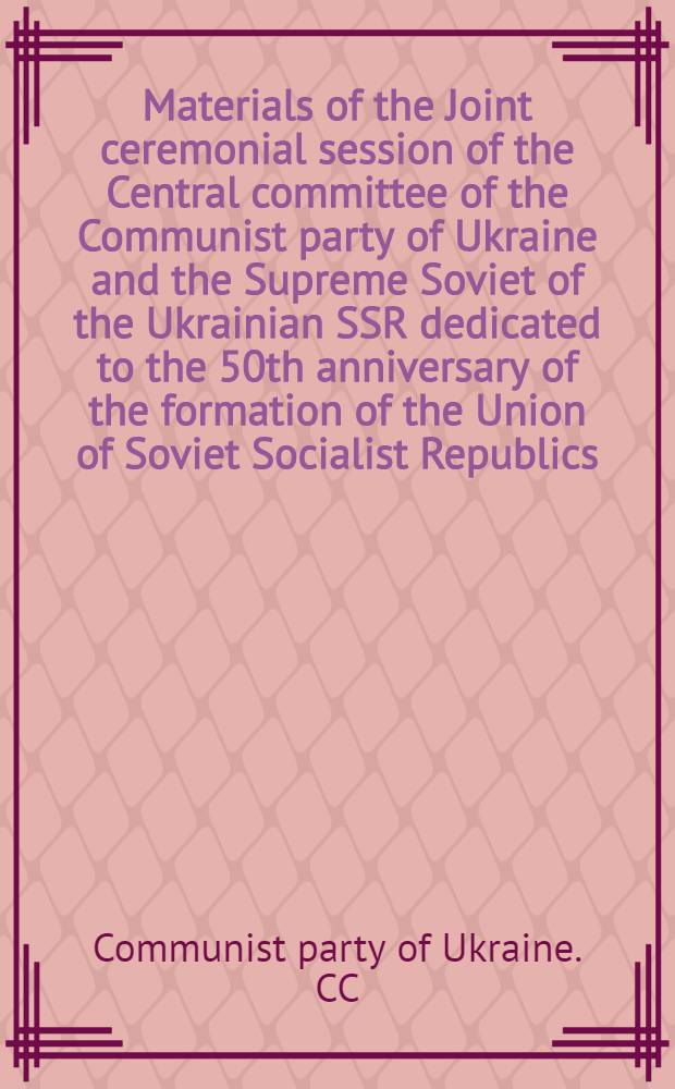 Materials of the Joint ceremonial session of the Central committee of the Communist party of Ukraine and the Supreme Soviet of the Ukrainian SSR dedicated to the 50th anniversary of the formation of the Union of Soviet Socialist Republics, December 15, 1972 : ... transl. from the Ukr.