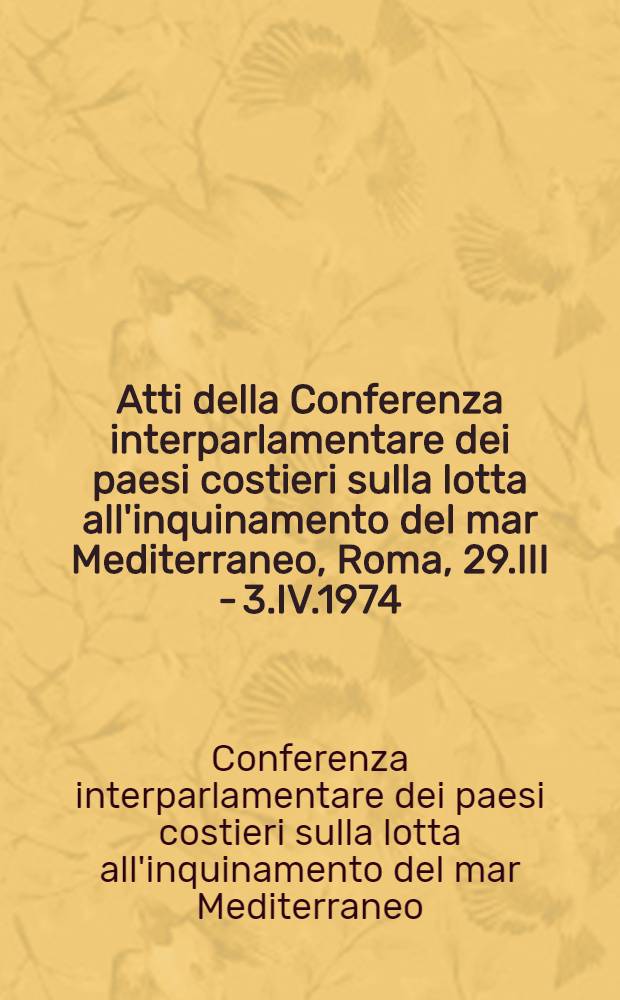 Atti della Conferenza interparlamentare dei paesi costieri sulla lotta all'inquinamento del mar Mediterraneo, Roma, 29.III - 3.IV.1974 = Proceedings of the Inter-parliamentary conference of coastal states on the control of pollution in the Mediterranean sea = Actes de la Conférence interparlementaire des pays côtiers sur la lutte contre la pollution de la mer Méditerranée