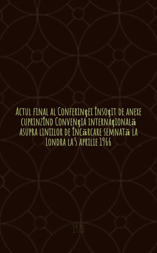 Actul final al Conferinţei însoţit de anexe cuprinzînd Convenţia internaţională asupra liniilor de încărcare semnată la Londra la 5 aprilie 1966 = Acte final de la Conférence avec documents joints comprenant la Convention internationale de 1966 sur les lignes de charge, signée à Londres le 5 avril 1966