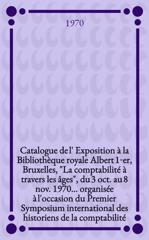 Catalogue [de l'] Exposition &agrave; la Biblioth&egrave;que royale Albert 1-er, Bruxelles, "La comptabilit&eacute; &agrave; travers les &acirc;ges", [du 3 oct. au 8 nov. 1970 ... organis&eacute;e &agrave; l'occasion du Premier Symposium international des historiens de la comptabilit&eacute;]