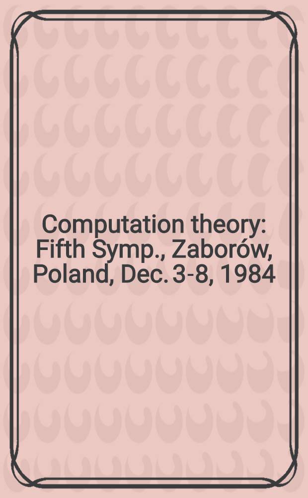 Computation theory : Fifth Symp., Zaborów, Poland, Dec. 3-8, 1984 : Proceedings