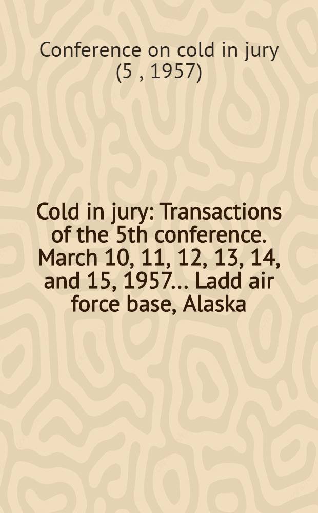 Cold in jury : Transactions of the 5th conference. March 10, 11, 12, 13, 14, and 15, 1957 ... Ladd air force base, Alaska