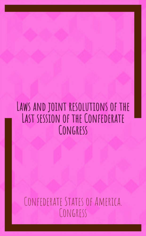 Laws and joint resolutions of the Last session of the Confederate Congress : (November 7, 1864 - march 18, 1865) : Together with the secret acts of previous congresses : With an introduction and a bibliographical note