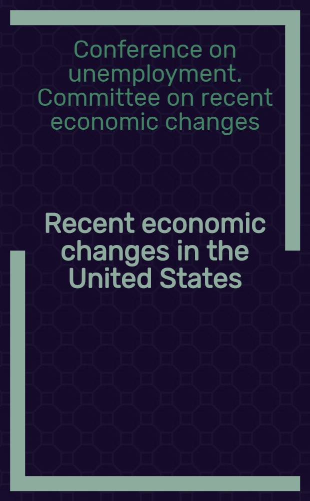 Recent economic changes in the United States : Report of the Committee on recent economic changes of the president's conference on unemployment Herbert Hoover, charman ..