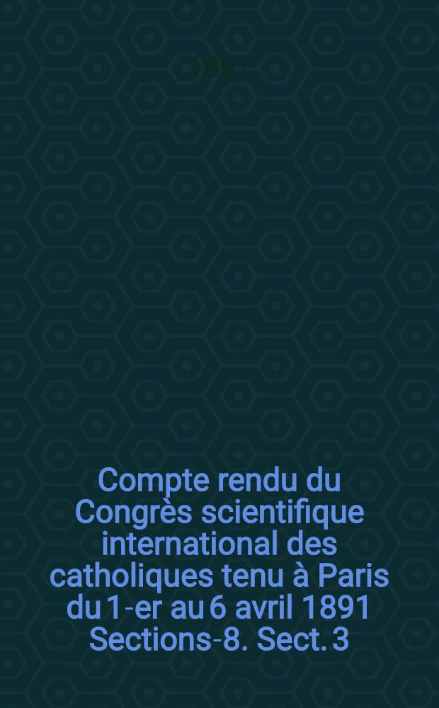 Compte rendu du Congr&egrave;s scientifique international des catholiques tenu &agrave; Paris du 1-er au 6 avril 1891 [Sections]-8]. Sect. 3 : Sciences philosophiques
