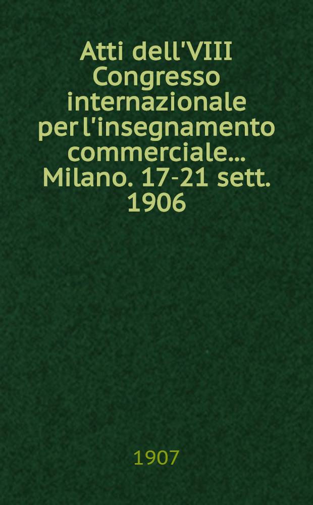 Atti dell'VIII Congresso internazionale per l'insegnamento commerciale ... Milano. 17-21 sett. 1906 : Discussioni e relazioni
