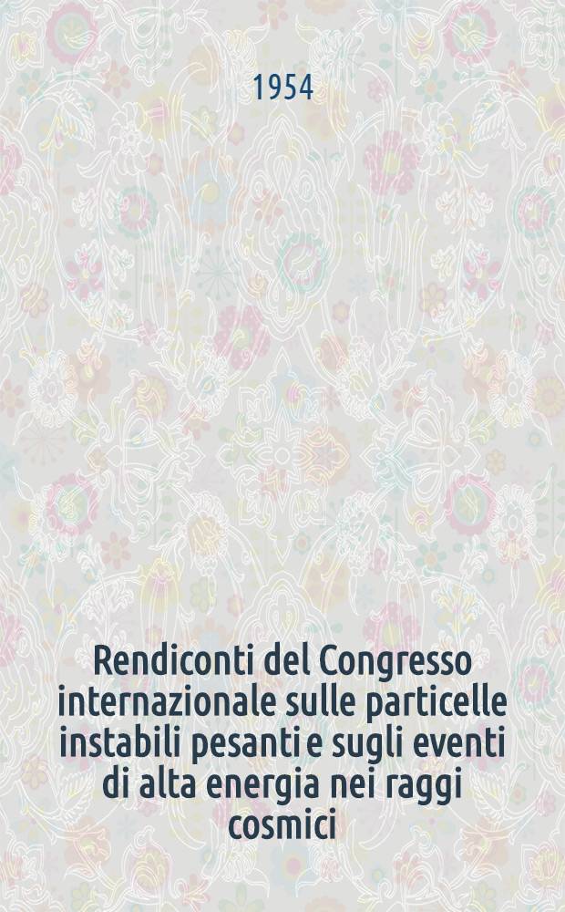 Rendiconti del Congresso internazionale sulle particelle instabili pesanti e sugli eventi di alta energia nei raggi cosmici : Tenutosi a Padova nei giorni 12-15 aprile 1954