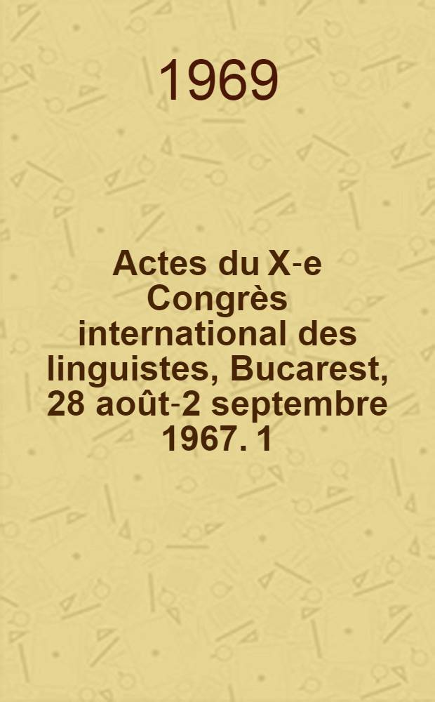 Actes du X-e Congrès international des linguistes, Bucarest, 28 août-2 septembre 1967. 1