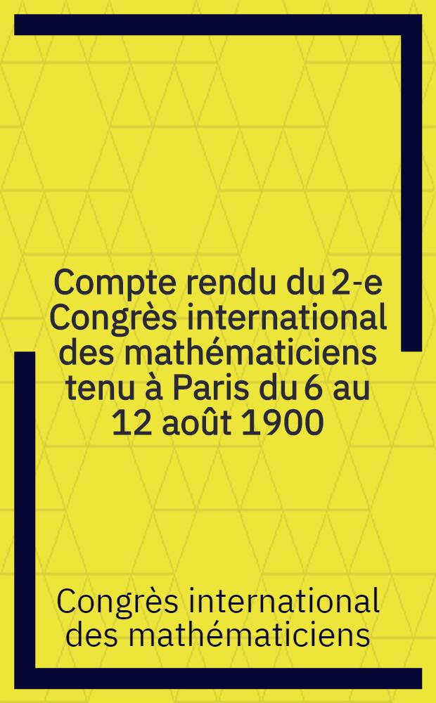 Compte rendu du 2-e Congr&egrave;s international des math&eacute;maticiens tenu &agrave; Paris du 6 au 12 ao&ucirc;t 1900 : Proc&egrave;s-verbaux et communications