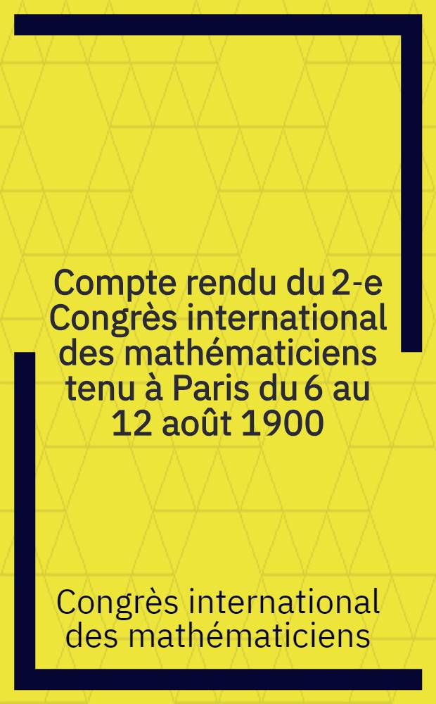 Compte rendu du 2-e Congrès international des mathématiciens tenu à Paris du 6 au 12 août 1900 : Procès-verbaux et communications