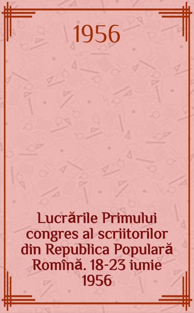 Lucrările Primului congres al scriitorilor din Republica Populară Rom&icirc;nă. 18-23 iunie 1956