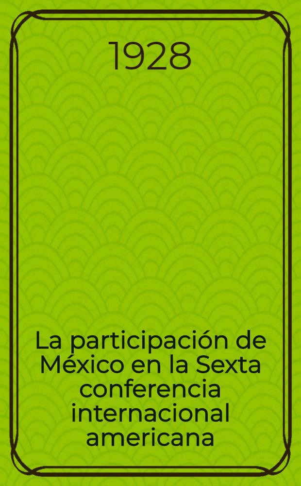 La participación de México en la Sexta conferencia internacional americana : Informe general de la delegación de México