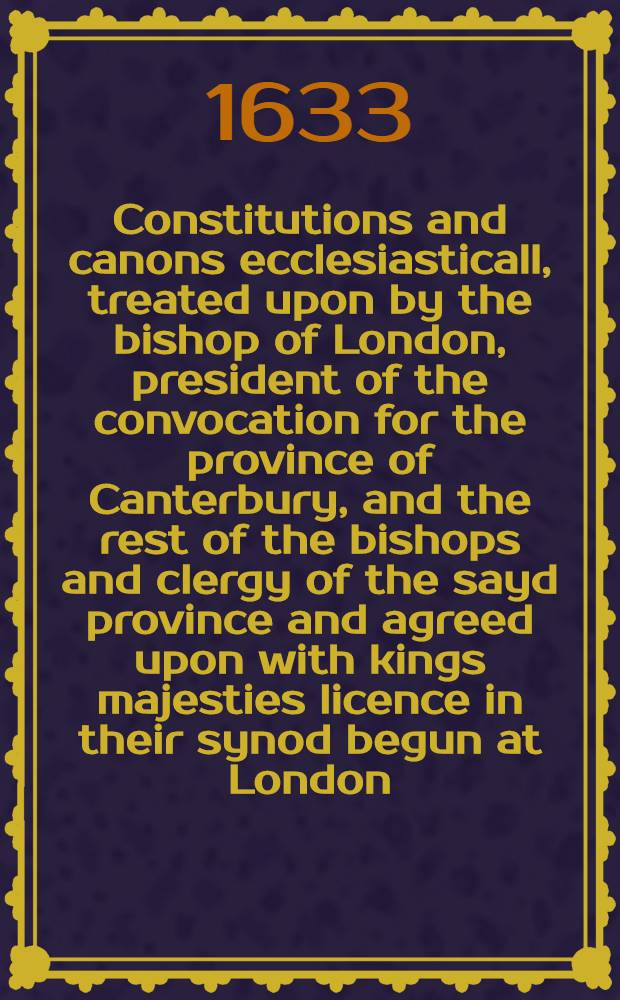 Constitutions and canons ecclesiasticall, treated upon by the bishop of London, president of the convocation for the province of Canterbury, and the rest of the bishops and clergy of the sayd province and agreed upon with kings majesties licence in their synod begun at London, anno dom. 1603 : And in the yeere of the raigne of our soveraigne lord James by the grace of god, king of England, France, and Ireland the first and of Scotland, the 37 : And now published for the due observation of them by his majesties authority under the great seale of England