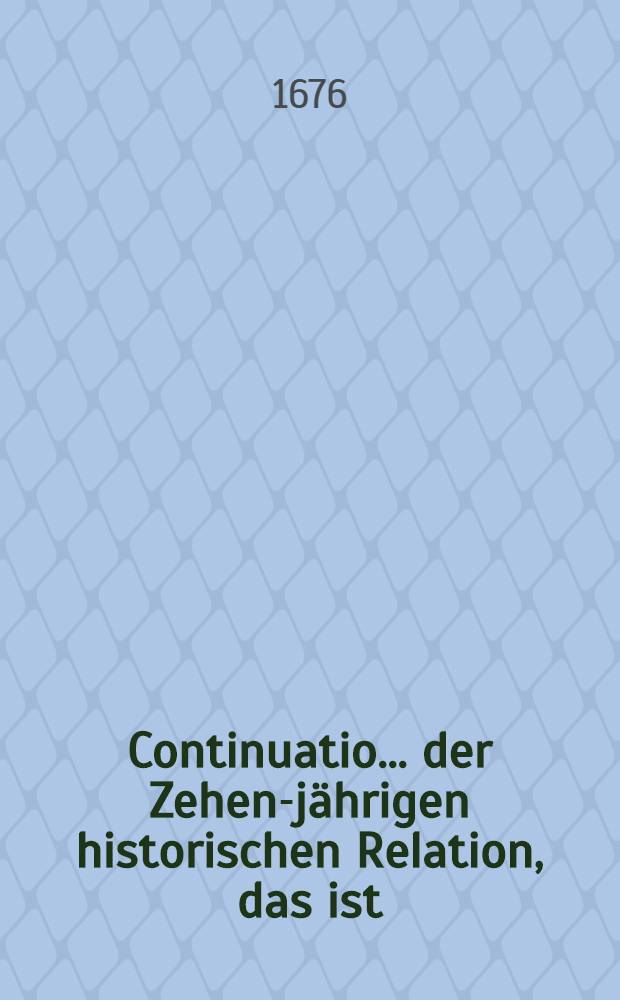 Continuatio ... der Zehen-j&auml;hrigen historischen Relation, das ist : Kurtzer und unpartheyischen Inhalt aller denkw&uuml;rdigen Handlungen und Begebenheiten ... : Allen Liebhabern der Historien zur Nachricht, Nutz und Belustigung numehr in eine neue Ordnung Gebracht und in &ouml;ffentlichen Druck verfertiget