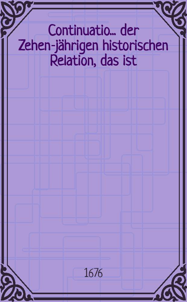 Continuatio ... der Zehen-jährigen historischen Relation, das ist : Kurtzer und unpartheyischen Inhalt aller denkwürdigen Handlungen und Begebenheiten ... Allen Liebhabern der Historien zur Nachricht, Nutz und Belustigung numehr in eine neue Ordnung Gebracht und in öffentlichen Druck verfertiget. ...23 : ... Welche seit der verflossenen Oster-Messe 1676., biß gegen den Itzigen Michaelis-Marckt, so wol in den einkommenden Zeitungen, als auch in an andern Particular- und Privat- Schrifften beschrieben und vorgestellet worden ... 1976