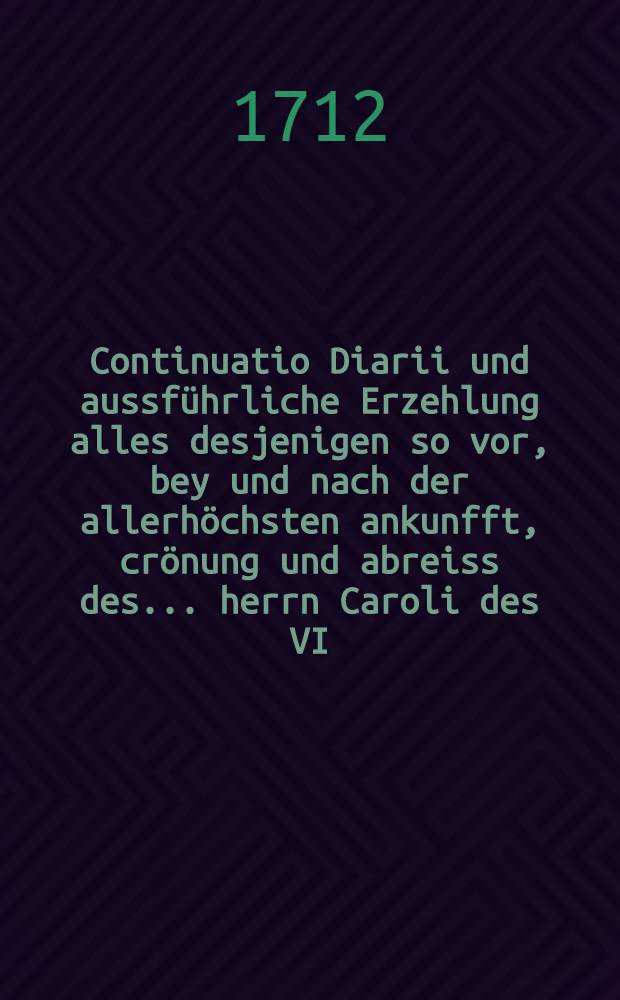 Continuatio Diarii und aussf&uuml;hrliche Erzehlung alles desjenigen so vor, bey und nach der allerh&ouml;chsten ankunfft, cr&ouml;nung und abreiss des ... herrn Caroli des VI, er wehlten r&ouml;mischen kaysers ... von tag zu tag sich zugetragen ...