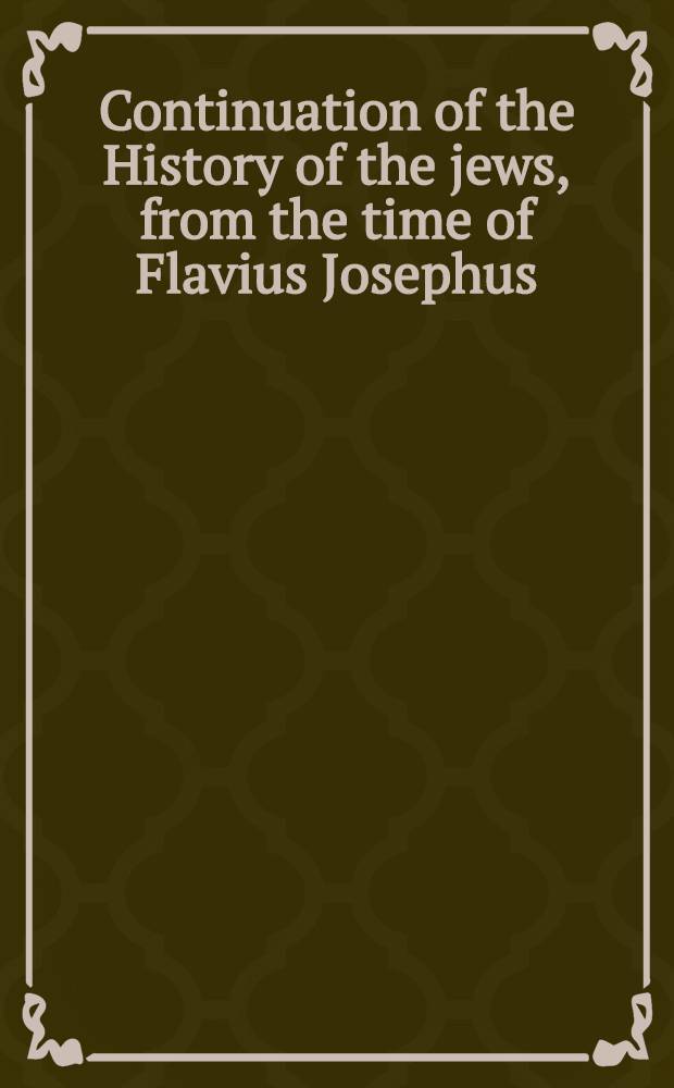 Continuation of the History of the jews, from the time of Flavius Josephus : Including a period of upwards of 1700 years : Containing an account of their dispersion into an account of their dispersion into the various parts of Europe Asia, Africa, and America, their different persecutions, transactions, and present state throughout the known world