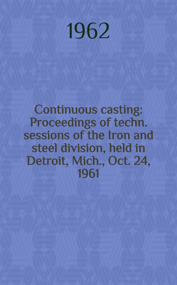 Continuous casting : Proceedings of techn. sessions of the Iron and steel division, held in Detroit, Mich., Oct. 24, 1961 : Continuous casting, spons. by Physical chemistry of steelmaking com. Working of cast structures, spons. by Mechanical working com., Amer. inst. of mining, metallurgical, and petroleum engineers