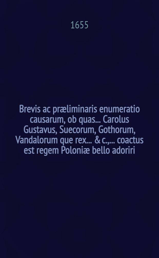 Brevis ac præliminaris enumeratio causarum, ob quas ... Carolus Gustavus, Suecorum, Gothorum, Vandalorum que rex ... & c., ... coactus est regem Poloniæ bello adoriri