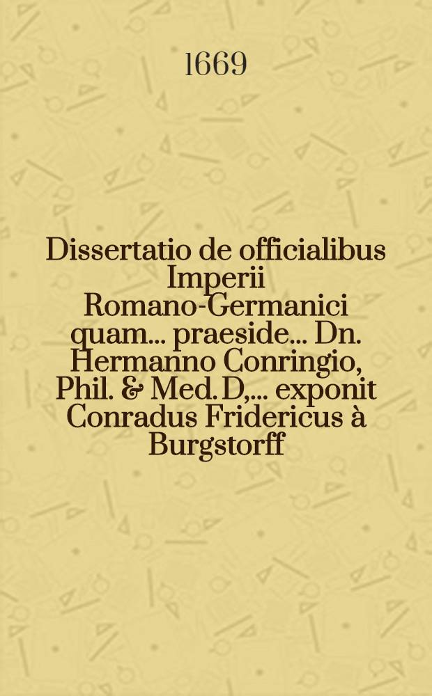 Dissertatio de officialibus Imperii Romano-Germanici quam ... praeside ... Dn. Hermanno Conringio, Phil. & Med. D, ... exponit Conradus Fridericus &agrave; Burgstorff, eques Marchicus, auctor, ad d. XXIII. Octobr